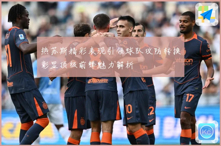 热苏斯精彩表现引领球队攻防转换彰显顶级前锋魅力解析