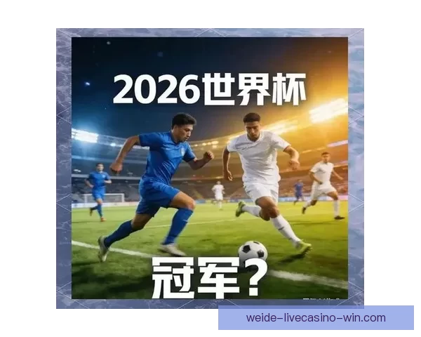 聚焦2026世界杯冠军热门球队实力对比与夺冠前景深度解析全面